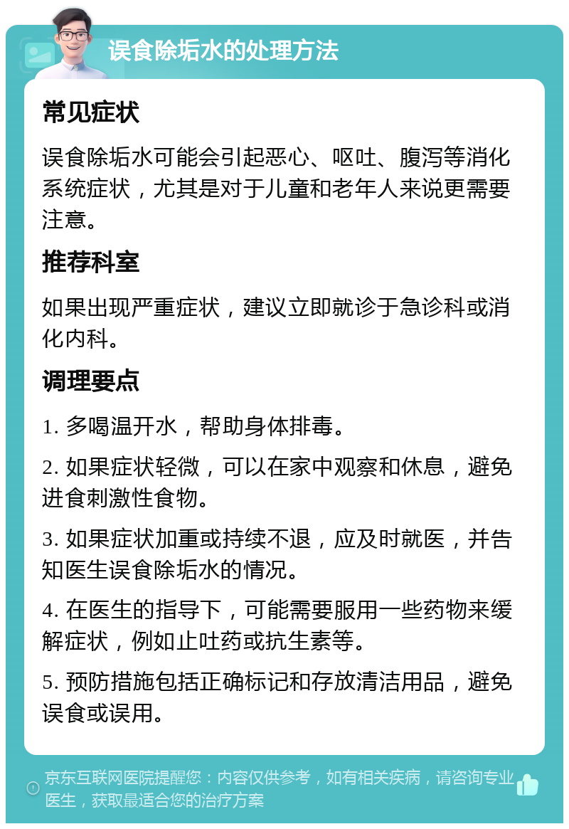 误食除垢水的处理方法 常见症状 误食除垢水可能会引起恶心、呕吐、腹泻等消化系统症状，尤其是对于儿童和老年人来说更需要注意。 推荐科室 如果出现严重症状，建议立即就诊于急诊科或消化内科。 调理要点 1. 多喝温开水，帮助身体排毒。 2. 如果症状轻微，可以在家中观察和休息，避免进食刺激性食物。 3. 如果症状加重或持续不退，应及时就医，并告知医生误食除垢水的情况。 4. 在医生的指导下，可能需要服用一些药物来缓解症状，例如止吐药或抗生素等。 5. 预防措施包括正确标记和存放清洁用品，避免误食或误用。