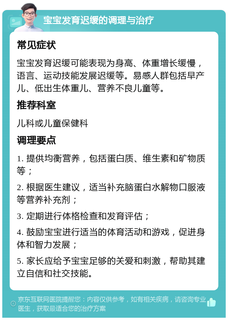 宝宝发育迟缓的调理与治疗 常见症状 宝宝发育迟缓可能表现为身高、体重增长缓慢，语言、运动技能发展迟缓等。易感人群包括早产儿、低出生体重儿、营养不良儿童等。 推荐科室 儿科或儿童保健科 调理要点 1. 提供均衡营养，包括蛋白质、维生素和矿物质等； 2. 根据医生建议，适当补充脑蛋白水解物口服液等营养补充剂； 3. 定期进行体格检查和发育评估； 4. 鼓励宝宝进行适当的体育活动和游戏，促进身体和智力发展； 5. 家长应给予宝宝足够的关爱和刺激，帮助其建立自信和社交技能。