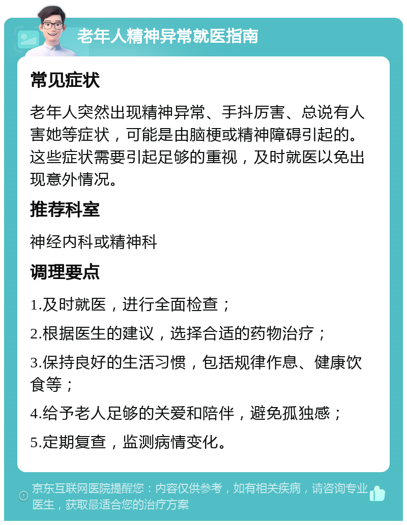 老年人精神异常就医指南 常见症状 老年人突然出现精神异常、手抖厉害、总说有人害她等症状，可能是由脑梗或精神障碍引起的。这些症状需要引起足够的重视，及时就医以免出现意外情况。 推荐科室 神经内科或精神科 调理要点 1.及时就医，进行全面检查； 2.根据医生的建议，选择合适的药物治疗； 3.保持良好的生活习惯，包括规律作息、健康饮食等； 4.给予老人足够的关爱和陪伴，避免孤独感； 5.定期复查，监测病情变化。