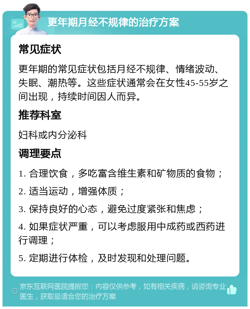 更年期月经不规律的治疗方案 常见症状 更年期的常见症状包括月经不规律、情绪波动、失眠、潮热等。这些症状通常会在女性45-55岁之间出现，持续时间因人而异。 推荐科室 妇科或内分泌科 调理要点 1. 合理饮食，多吃富含维生素和矿物质的食物； 2. 适当运动，增强体质； 3. 保持良好的心态，避免过度紧张和焦虑； 4. 如果症状严重，可以考虑服用中成药或西药进行调理； 5. 定期进行体检，及时发现和处理问题。