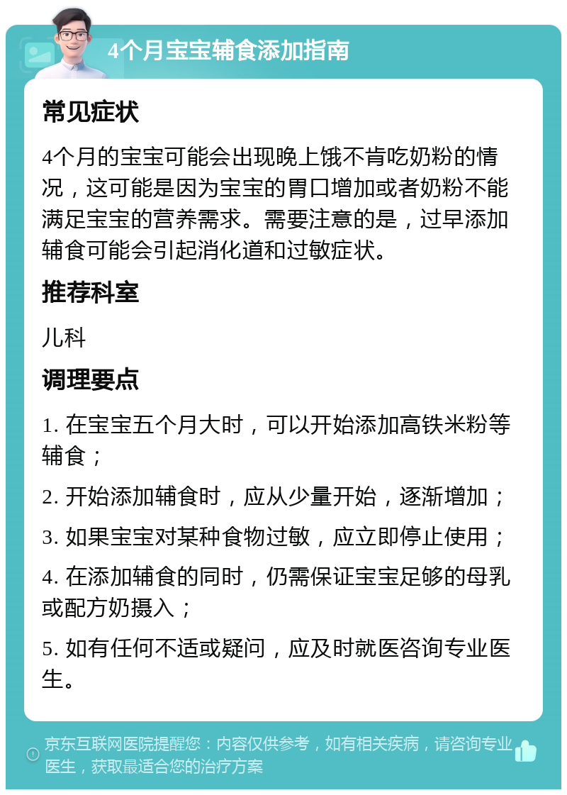 4个月宝宝辅食添加指南 常见症状 4个月的宝宝可能会出现晚上饿不肯吃奶粉的情况，这可能是因为宝宝的胃口增加或者奶粉不能满足宝宝的营养需求。需要注意的是，过早添加辅食可能会引起消化道和过敏症状。 推荐科室 儿科 调理要点 1. 在宝宝五个月大时，可以开始添加高铁米粉等辅食； 2. 开始添加辅食时，应从少量开始，逐渐增加； 3. 如果宝宝对某种食物过敏，应立即停止使用； 4. 在添加辅食的同时，仍需保证宝宝足够的母乳或配方奶摄入； 5. 如有任何不适或疑问，应及时就医咨询专业医生。