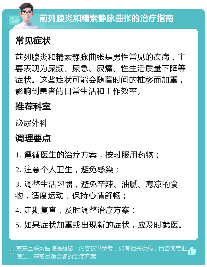 前列腺炎和精索静脉曲张的治疗指南 常见症状 前列腺炎和精索静脉曲张是男性常见的疾病，主要表现为尿频、尿急、尿痛、性生活质量下降等症状。这些症状可能会随着时间的推移而加重，影响到患者的日常生活和工作效率。 推荐科室 泌尿外科 调理要点 1. 遵循医生的治疗方案，按时服用药物； 2. 注意个人卫生，避免感染； 3. 调整生活习惯，避免辛辣、油腻、寒凉的食物，适度运动，保持心情舒畅； 4. 定期复查，及时调整治疗方案； 5. 如果症状加重或出现新的症状，应及时就医。