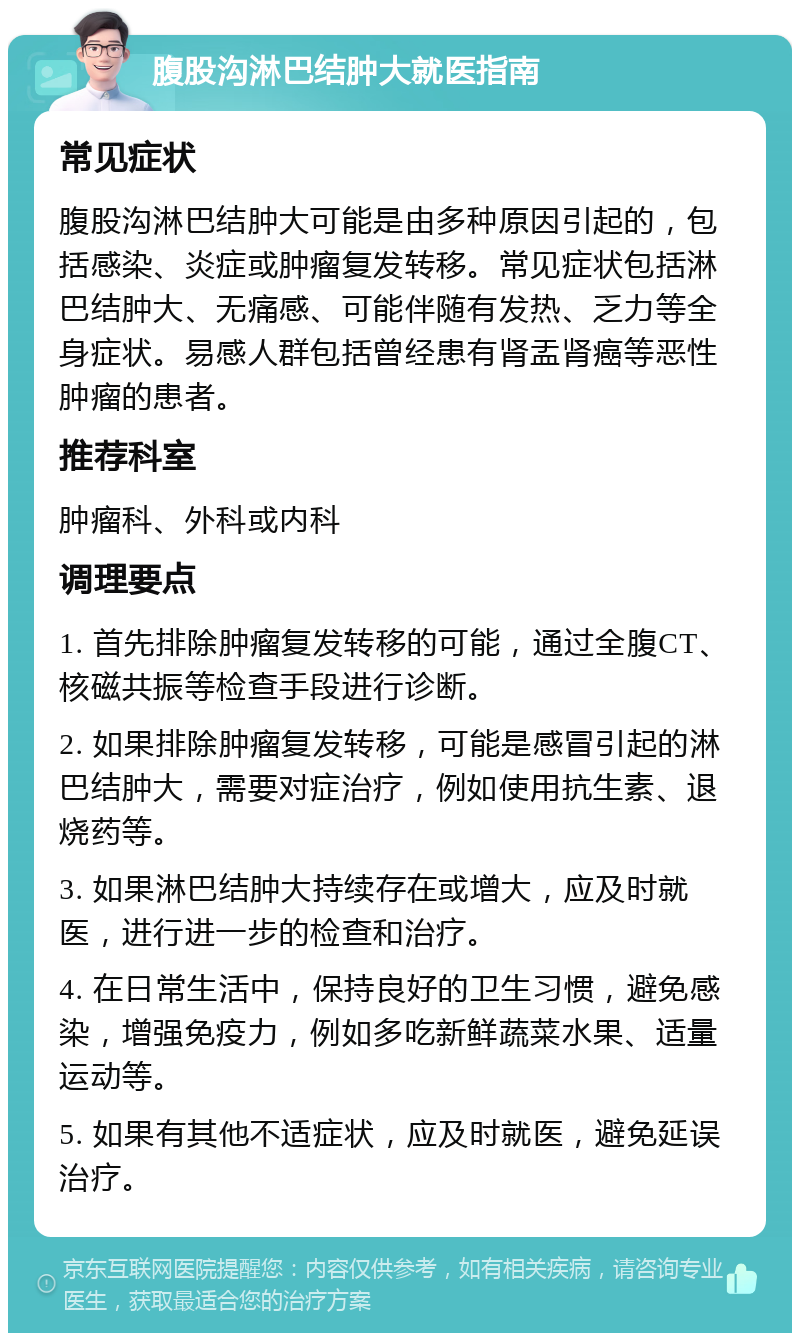 腹股沟淋巴结肿大就医指南 常见症状 腹股沟淋巴结肿大可能是由多种原因引起的，包括感染、炎症或肿瘤复发转移。常见症状包括淋巴结肿大、无痛感、可能伴随有发热、乏力等全身症状。易感人群包括曾经患有肾盂肾癌等恶性肿瘤的患者。 推荐科室 肿瘤科、外科或内科 调理要点 1. 首先排除肿瘤复发转移的可能，通过全腹CT、核磁共振等检查手段进行诊断。 2. 如果排除肿瘤复发转移，可能是感冒引起的淋巴结肿大，需要对症治疗，例如使用抗生素、退烧药等。 3. 如果淋巴结肿大持续存在或增大，应及时就医，进行进一步的检查和治疗。 4. 在日常生活中，保持良好的卫生习惯，避免感染，增强免疫力，例如多吃新鲜蔬菜水果、适量运动等。 5. 如果有其他不适症状，应及时就医，避免延误治疗。