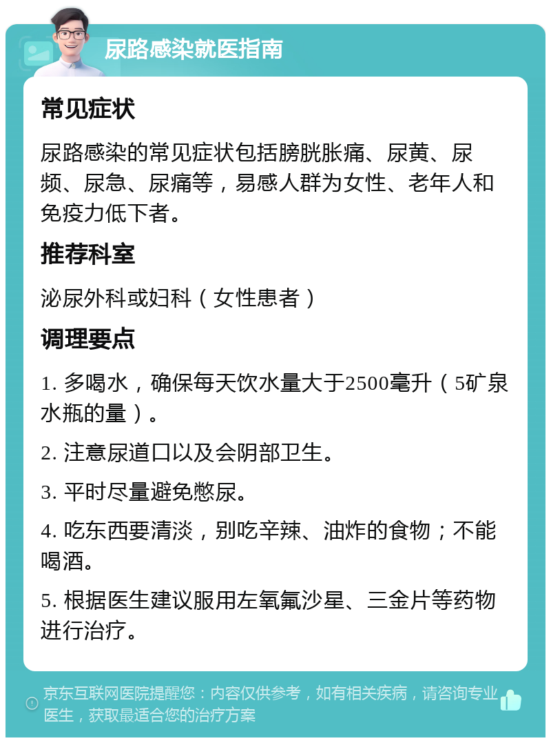 尿路感染就医指南 常见症状 尿路感染的常见症状包括膀胱胀痛、尿黄、尿频、尿急、尿痛等，易感人群为女性、老年人和免疫力低下者。 推荐科室 泌尿外科或妇科（女性患者） 调理要点 1. 多喝水，确保每天饮水量大于2500毫升（5矿泉水瓶的量）。 2. 注意尿道口以及会阴部卫生。 3. 平时尽量避免憋尿。 4. 吃东西要清淡，别吃辛辣、油炸的食物；不能喝酒。 5. 根据医生建议服用左氧氟沙星、三金片等药物进行治疗。