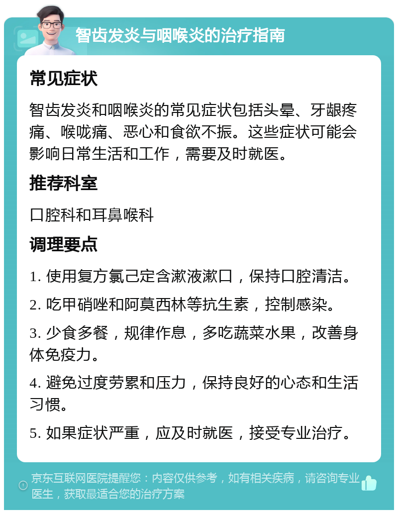 智齿发炎与咽喉炎的治疗指南 常见症状 智齿发炎和咽喉炎的常见症状包括头晕、牙龈疼痛、喉咙痛、恶心和食欲不振。这些症状可能会影响日常生活和工作，需要及时就医。 推荐科室 口腔科和耳鼻喉科 调理要点 1. 使用复方氯己定含漱液漱口，保持口腔清洁。 2. 吃甲硝唑和阿莫西林等抗生素，控制感染。 3. 少食多餐，规律作息，多吃蔬菜水果，改善身体免疫力。 4. 避免过度劳累和压力，保持良好的心态和生活习惯。 5. 如果症状严重，应及时就医，接受专业治疗。