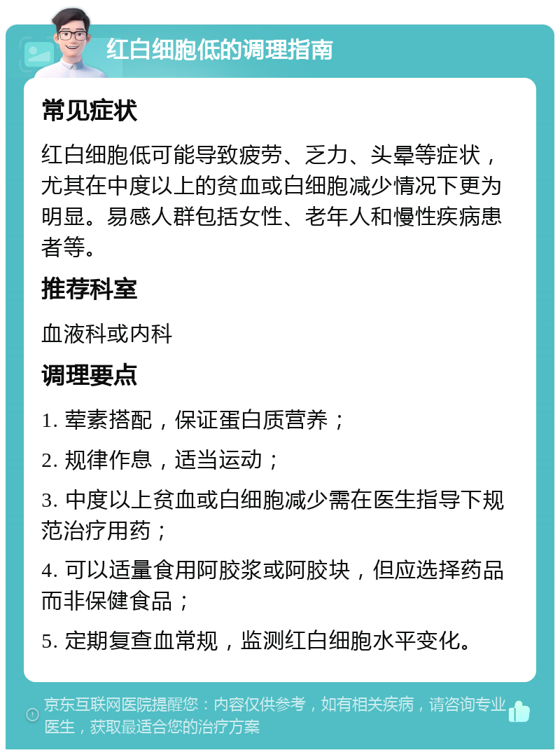 红白细胞低的调理指南 常见症状 红白细胞低可能导致疲劳、乏力、头晕等症状，尤其在中度以上的贫血或白细胞减少情况下更为明显。易感人群包括女性、老年人和慢性疾病患者等。 推荐科室 血液科或内科 调理要点 1. 荤素搭配，保证蛋白质营养； 2. 规律作息，适当运动； 3. 中度以上贫血或白细胞减少需在医生指导下规范治疗用药； 4. 可以适量食用阿胶浆或阿胶块，但应选择药品而非保健食品； 5. 定期复查血常规，监测红白细胞水平变化。