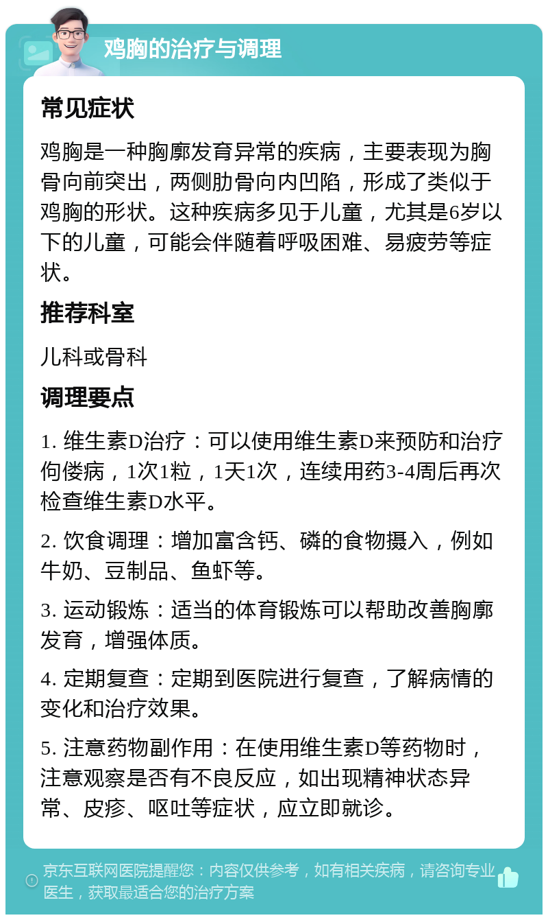 鸡胸的治疗与调理 常见症状 鸡胸是一种胸廓发育异常的疾病，主要表现为胸骨向前突出，两侧肋骨向内凹陷，形成了类似于鸡胸的形状。这种疾病多见于儿童，尤其是6岁以下的儿童，可能会伴随着呼吸困难、易疲劳等症状。 推荐科室 儿科或骨科 调理要点 1. 维生素D治疗：可以使用维生素D来预防和治疗佝偻病，1次1粒，1天1次，连续用药3-4周后再次检查维生素D水平。 2. 饮食调理：增加富含钙、磷的食物摄入，例如牛奶、豆制品、鱼虾等。 3. 运动锻炼：适当的体育锻炼可以帮助改善胸廓发育，增强体质。 4. 定期复查：定期到医院进行复查，了解病情的变化和治疗效果。 5. 注意药物副作用：在使用维生素D等药物时，注意观察是否有不良反应，如出现精神状态异常、皮疹、呕吐等症状，应立即就诊。