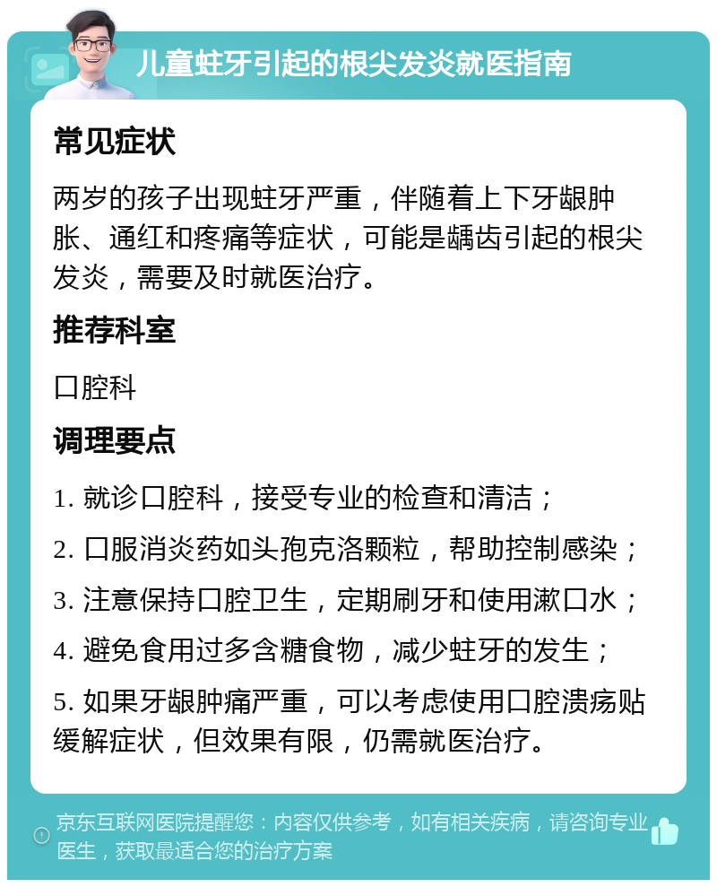 儿童蛀牙引起的根尖发炎就医指南 常见症状 两岁的孩子出现蛀牙严重，伴随着上下牙龈肿胀、通红和疼痛等症状，可能是龋齿引起的根尖发炎，需要及时就医治疗。 推荐科室 口腔科 调理要点 1. 就诊口腔科，接受专业的检查和清洁； 2. 口服消炎药如头孢克洛颗粒，帮助控制感染； 3. 注意保持口腔卫生，定期刷牙和使用漱口水； 4. 避免食用过多含糖食物，减少蛀牙的发生； 5. 如果牙龈肿痛严重，可以考虑使用口腔溃疡贴缓解症状，但效果有限，仍需就医治疗。