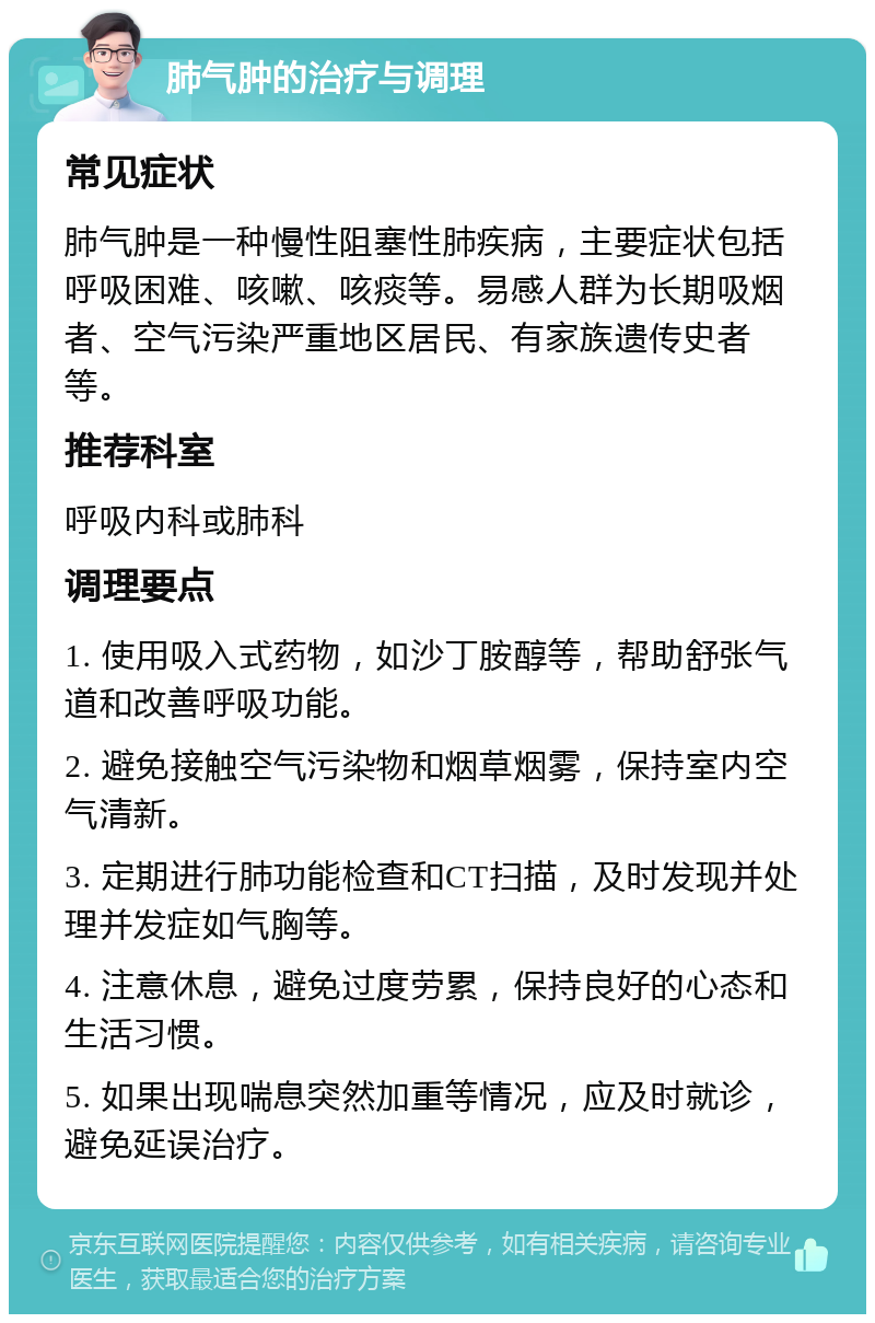 肺气肿的治疗与调理 常见症状 肺气肿是一种慢性阻塞性肺疾病，主要症状包括呼吸困难、咳嗽、咳痰等。易感人群为长期吸烟者、空气污染严重地区居民、有家族遗传史者等。 推荐科室 呼吸内科或肺科 调理要点 1. 使用吸入式药物，如沙丁胺醇等，帮助舒张气道和改善呼吸功能。 2. 避免接触空气污染物和烟草烟雾，保持室内空气清新。 3. 定期进行肺功能检查和CT扫描，及时发现并处理并发症如气胸等。 4. 注意休息，避免过度劳累，保持良好的心态和生活习惯。 5. 如果出现喘息突然加重等情况，应及时就诊，避免延误治疗。