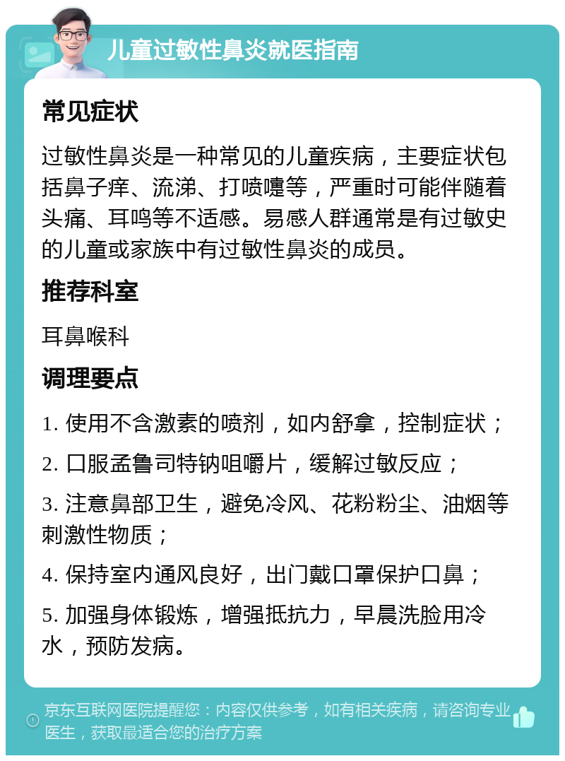 儿童过敏性鼻炎就医指南 常见症状 过敏性鼻炎是一种常见的儿童疾病，主要症状包括鼻子痒、流涕、打喷嚏等，严重时可能伴随着头痛、耳鸣等不适感。易感人群通常是有过敏史的儿童或家族中有过敏性鼻炎的成员。 推荐科室 耳鼻喉科 调理要点 1. 使用不含激素的喷剂，如内舒拿，控制症状； 2. 口服孟鲁司特钠咀嚼片，缓解过敏反应； 3. 注意鼻部卫生，避免冷风、花粉粉尘、油烟等刺激性物质； 4. 保持室内通风良好，出门戴口罩保护口鼻； 5. 加强身体锻炼，增强抵抗力，早晨洗脸用冷水，预防发病。