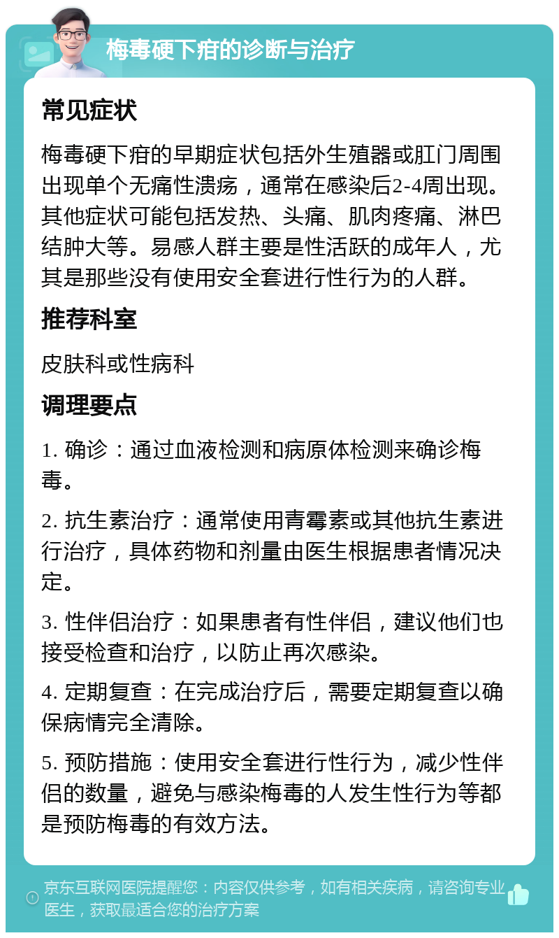 梅毒硬下疳的诊断与治疗 常见症状 梅毒硬下疳的早期症状包括外生殖器或肛门周围出现单个无痛性溃疡，通常在感染后2-4周出现。其他症状可能包括发热、头痛、肌肉疼痛、淋巴结肿大等。易感人群主要是性活跃的成年人，尤其是那些没有使用安全套进行性行为的人群。 推荐科室 皮肤科或性病科 调理要点 1. 确诊：通过血液检测和病原体检测来确诊梅毒。 2. 抗生素治疗：通常使用青霉素或其他抗生素进行治疗，具体药物和剂量由医生根据患者情况决定。 3. 性伴侣治疗：如果患者有性伴侣，建议他们也接受检查和治疗，以防止再次感染。 4. 定期复查：在完成治疗后，需要定期复查以确保病情完全清除。 5. 预防措施：使用安全套进行性行为，减少性伴侣的数量，避免与感染梅毒的人发生性行为等都是预防梅毒的有效方法。