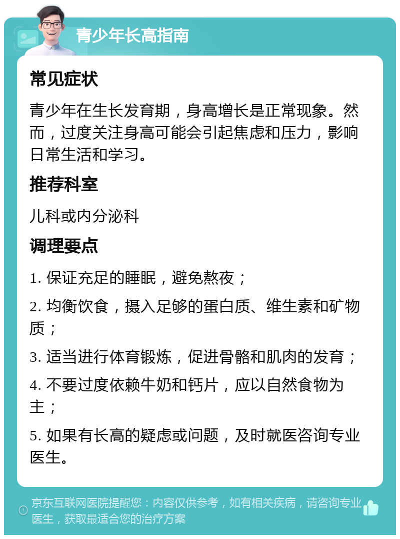 青少年长高指南 常见症状 青少年在生长发育期，身高增长是正常现象。然而，过度关注身高可能会引起焦虑和压力，影响日常生活和学习。 推荐科室 儿科或内分泌科 调理要点 1. 保证充足的睡眠，避免熬夜； 2. 均衡饮食，摄入足够的蛋白质、维生素和矿物质； 3. 适当进行体育锻炼，促进骨骼和肌肉的发育； 4. 不要过度依赖牛奶和钙片，应以自然食物为主； 5. 如果有长高的疑虑或问题，及时就医咨询专业医生。