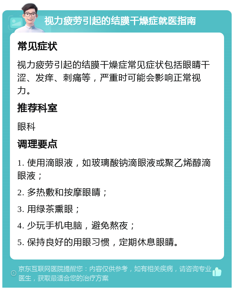 视力疲劳引起的结膜干燥症就医指南 常见症状 视力疲劳引起的结膜干燥症常见症状包括眼睛干涩、发痒、刺痛等，严重时可能会影响正常视力。 推荐科室 眼科 调理要点 1. 使用滴眼液，如玻璃酸钠滴眼液或聚乙烯醇滴眼液； 2. 多热敷和按摩眼睛； 3. 用绿茶熏眼； 4. 少玩手机电脑，避免熬夜； 5. 保持良好的用眼习惯，定期休息眼睛。