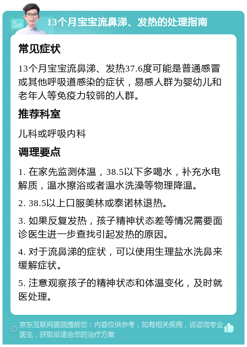 13个月宝宝流鼻涕、发热的处理指南 常见症状 13个月宝宝流鼻涕、发热37.6度可能是普通感冒或其他呼吸道感染的症状，易感人群为婴幼儿和老年人等免疫力较弱的人群。 推荐科室 儿科或呼吸内科 调理要点 1. 在家先监测体温，38.5以下多喝水，补充水电解质，温水擦浴或者温水洗澡等物理降温。 2. 38.5以上口服美林或泰诺林退热。 3. 如果反复发热，孩子精神状态差等情况需要面诊医生进一步查找引起发热的原因。 4. 对于流鼻涕的症状，可以使用生理盐水洗鼻来缓解症状。 5. 注意观察孩子的精神状态和体温变化，及时就医处理。