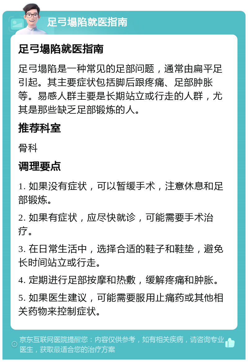 足弓塌陷就医指南 足弓塌陷就医指南 足弓塌陷是一种常见的足部问题，通常由扁平足引起。其主要症状包括脚后跟疼痛、足部肿胀等。易感人群主要是长期站立或行走的人群，尤其是那些缺乏足部锻炼的人。 推荐科室 骨科 调理要点 1. 如果没有症状，可以暂缓手术，注意休息和足部锻炼。 2. 如果有症状，应尽快就诊，可能需要手术治疗。 3. 在日常生活中，选择合适的鞋子和鞋垫，避免长时间站立或行走。 4. 定期进行足部按摩和热敷，缓解疼痛和肿胀。 5. 如果医生建议，可能需要服用止痛药或其他相关药物来控制症状。