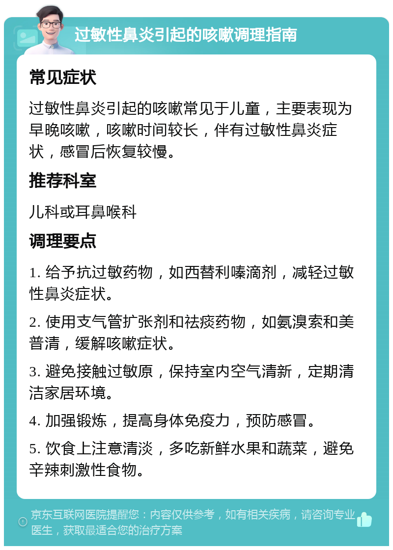 过敏性鼻炎引起的咳嗽调理指南 常见症状 过敏性鼻炎引起的咳嗽常见于儿童，主要表现为早晚咳嗽，咳嗽时间较长，伴有过敏性鼻炎症状，感冒后恢复较慢。 推荐科室 儿科或耳鼻喉科 调理要点 1. 给予抗过敏药物，如西替利嗪滴剂，减轻过敏性鼻炎症状。 2. 使用支气管扩张剂和祛痰药物，如氨溴索和美普清，缓解咳嗽症状。 3. 避免接触过敏原，保持室内空气清新，定期清洁家居环境。 4. 加强锻炼，提高身体免疫力，预防感冒。 5. 饮食上注意清淡，多吃新鲜水果和蔬菜，避免辛辣刺激性食物。