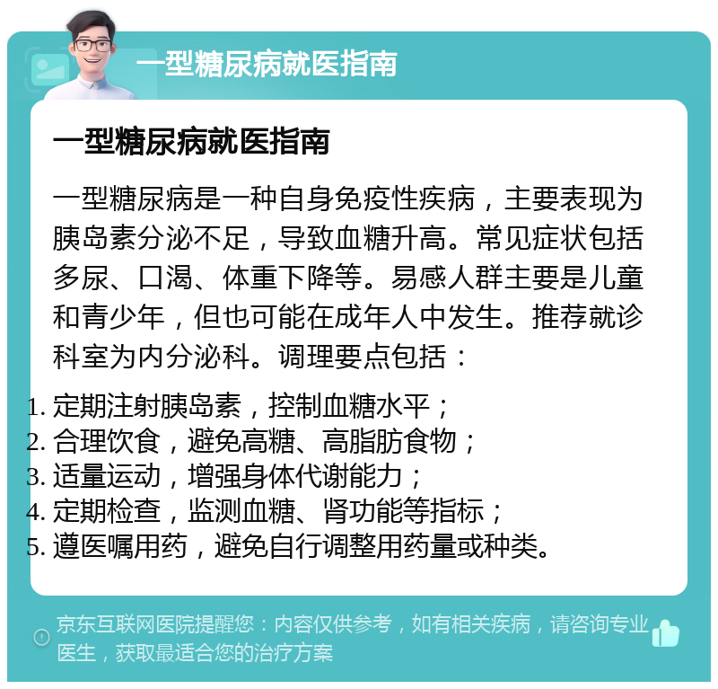 一型糖尿病就医指南 一型糖尿病就医指南 一型糖尿病是一种自身免疫性疾病，主要表现为胰岛素分泌不足，导致血糖升高。常见症状包括多尿、口渴、体重下降等。易感人群主要是儿童和青少年，但也可能在成年人中发生。推荐就诊科室为内分泌科。调理要点包括： 定期注射胰岛素，控制血糖水平； 合理饮食，避免高糖、高脂肪食物； 适量运动，增强身体代谢能力； 定期检查，监测血糖、肾功能等指标； 遵医嘱用药，避免自行调整用药量或种类。