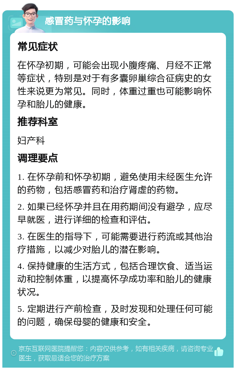 感冒药与怀孕的影响 常见症状 在怀孕初期，可能会出现小腹疼痛、月经不正常等症状，特别是对于有多囊卵巢综合征病史的女性来说更为常见。同时，体重过重也可能影响怀孕和胎儿的健康。 推荐科室 妇产科 调理要点 1. 在怀孕前和怀孕初期，避免使用未经医生允许的药物，包括感冒药和治疗肾虚的药物。 2. 如果已经怀孕并且在用药期间没有避孕，应尽早就医，进行详细的检查和评估。 3. 在医生的指导下，可能需要进行药流或其他治疗措施，以减少对胎儿的潜在影响。 4. 保持健康的生活方式，包括合理饮食、适当运动和控制体重，以提高怀孕成功率和胎儿的健康状况。 5. 定期进行产前检查，及时发现和处理任何可能的问题，确保母婴的健康和安全。