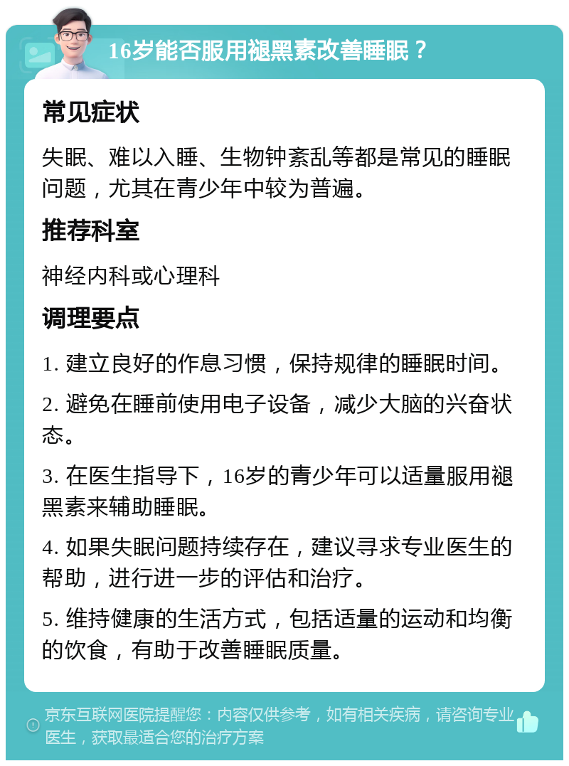 16岁能否服用褪黑素改善睡眠？ 常见症状 失眠、难以入睡、生物钟紊乱等都是常见的睡眠问题，尤其在青少年中较为普遍。 推荐科室 神经内科或心理科 调理要点 1. 建立良好的作息习惯，保持规律的睡眠时间。 2. 避免在睡前使用电子设备，减少大脑的兴奋状态。 3. 在医生指导下，16岁的青少年可以适量服用褪黑素来辅助睡眠。 4. 如果失眠问题持续存在，建议寻求专业医生的帮助，进行进一步的评估和治疗。 5. 维持健康的生活方式，包括适量的运动和均衡的饮食，有助于改善睡眠质量。