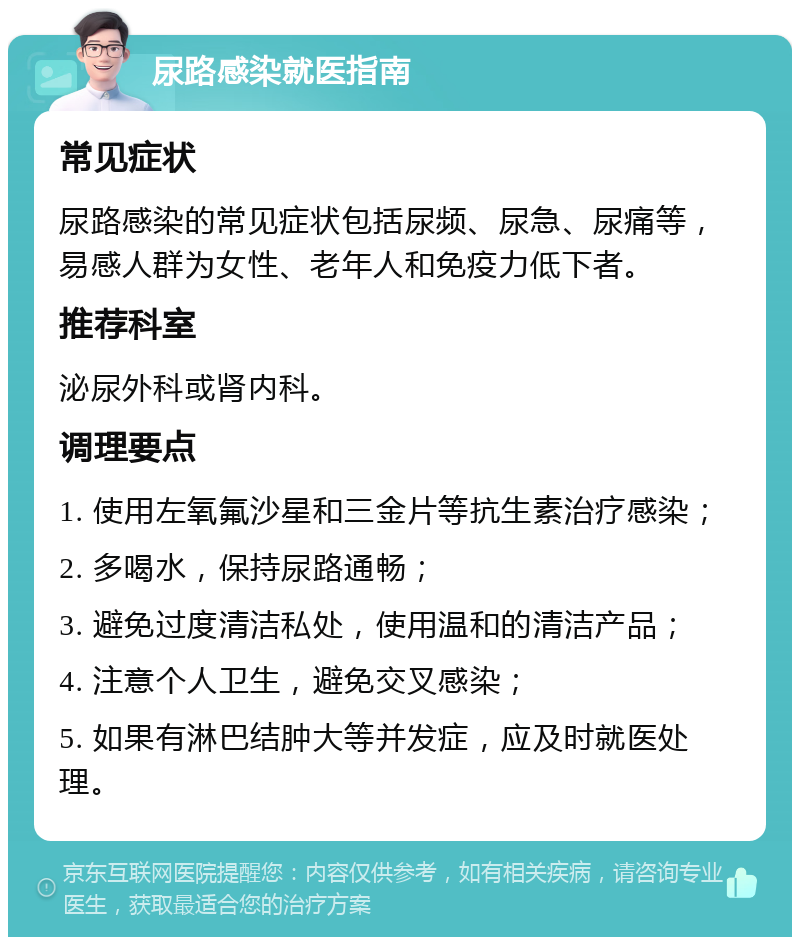 尿路感染就医指南 常见症状 尿路感染的常见症状包括尿频、尿急、尿痛等，易感人群为女性、老年人和免疫力低下者。 推荐科室 泌尿外科或肾内科。 调理要点 1. 使用左氧氟沙星和三金片等抗生素治疗感染； 2. 多喝水，保持尿路通畅； 3. 避免过度清洁私处，使用温和的清洁产品； 4. 注意个人卫生，避免交叉感染； 5. 如果有淋巴结肿大等并发症，应及时就医处理。