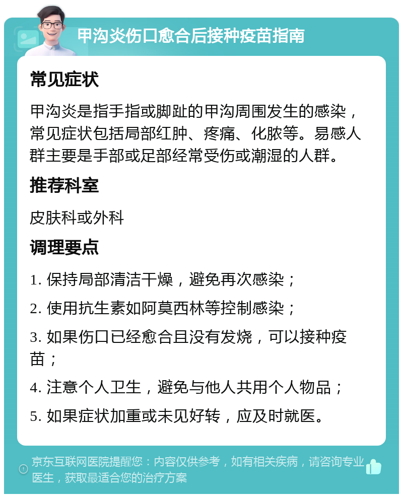 甲沟炎伤口愈合后接种疫苗指南 常见症状 甲沟炎是指手指或脚趾的甲沟周围发生的感染，常见症状包括局部红肿、疼痛、化脓等。易感人群主要是手部或足部经常受伤或潮湿的人群。 推荐科室 皮肤科或外科 调理要点 1. 保持局部清洁干燥，避免再次感染； 2. 使用抗生素如阿莫西林等控制感染； 3. 如果伤口已经愈合且没有发烧，可以接种疫苗； 4. 注意个人卫生，避免与他人共用个人物品； 5. 如果症状加重或未见好转，应及时就医。