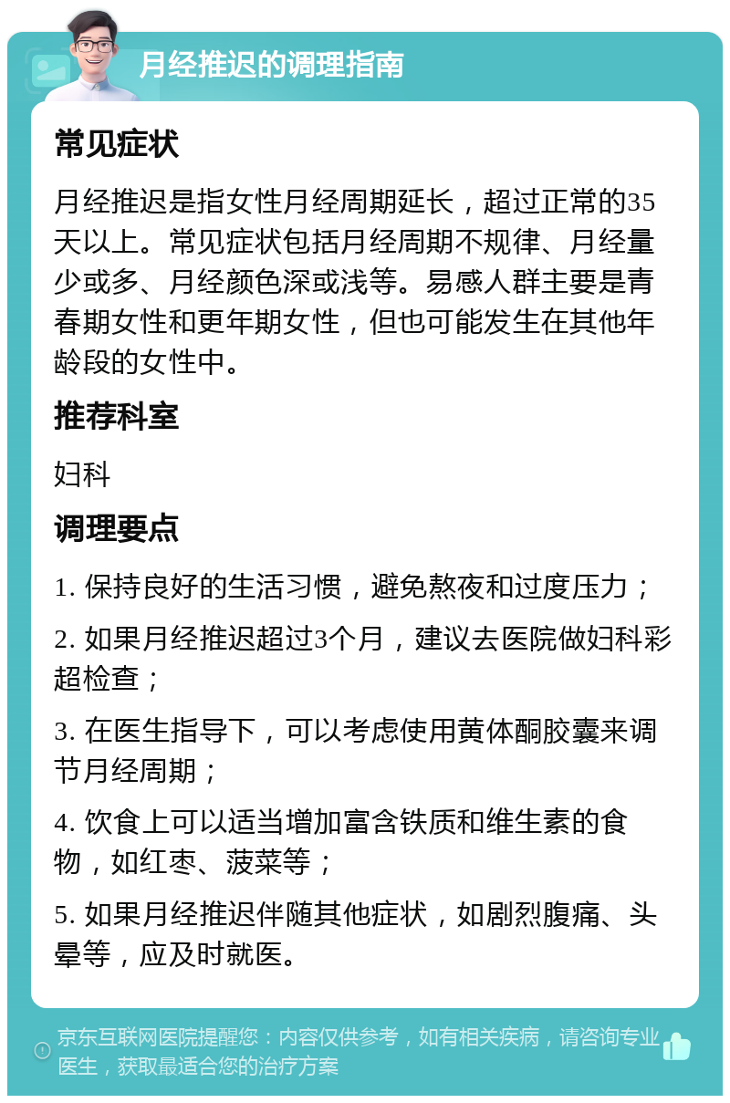 月经推迟的调理指南 常见症状 月经推迟是指女性月经周期延长，超过正常的35天以上。常见症状包括月经周期不规律、月经量少或多、月经颜色深或浅等。易感人群主要是青春期女性和更年期女性，但也可能发生在其他年龄段的女性中。 推荐科室 妇科 调理要点 1. 保持良好的生活习惯，避免熬夜和过度压力； 2. 如果月经推迟超过3个月，建议去医院做妇科彩超检查； 3. 在医生指导下，可以考虑使用黄体酮胶囊来调节月经周期； 4. 饮食上可以适当增加富含铁质和维生素的食物，如红枣、菠菜等； 5. 如果月经推迟伴随其他症状，如剧烈腹痛、头晕等，应及时就医。