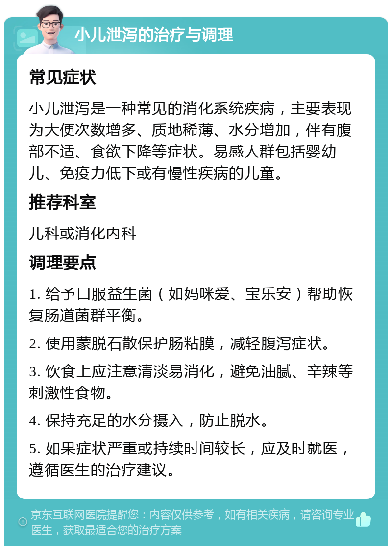 小儿泄泻的治疗与调理 常见症状 小儿泄泻是一种常见的消化系统疾病，主要表现为大便次数增多、质地稀薄、水分增加，伴有腹部不适、食欲下降等症状。易感人群包括婴幼儿、免疫力低下或有慢性疾病的儿童。 推荐科室 儿科或消化内科 调理要点 1. 给予口服益生菌（如妈咪爱、宝乐安）帮助恢复肠道菌群平衡。 2. 使用蒙脱石散保护肠粘膜，减轻腹泻症状。 3. 饮食上应注意清淡易消化，避免油腻、辛辣等刺激性食物。 4. 保持充足的水分摄入，防止脱水。 5. 如果症状严重或持续时间较长，应及时就医，遵循医生的治疗建议。