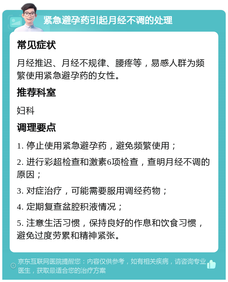 紧急避孕药引起月经不调的处理 常见症状 月经推迟、月经不规律、腰疼等，易感人群为频繁使用紧急避孕药的女性。 推荐科室 妇科 调理要点 1. 停止使用紧急避孕药，避免频繁使用； 2. 进行彩超检查和激素6项检查，查明月经不调的原因； 3. 对症治疗，可能需要服用调经药物； 4. 定期复查盆腔积液情况； 5. 注意生活习惯，保持良好的作息和饮食习惯，避免过度劳累和精神紧张。