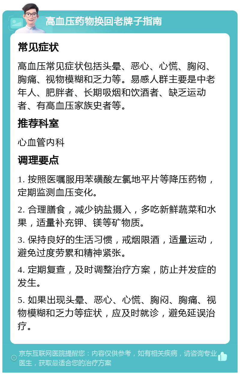 高血压药物换回老牌子指南 常见症状 高血压常见症状包括头晕、恶心、心慌、胸闷、胸痛、视物模糊和乏力等。易感人群主要是中老年人、肥胖者、长期吸烟和饮酒者、缺乏运动者、有高血压家族史者等。 推荐科室 心血管内科 调理要点 1. 按照医嘱服用苯磺酸左氯地平片等降压药物，定期监测血压变化。 2. 合理膳食，减少钠盐摄入，多吃新鲜蔬菜和水果，适量补充钾、镁等矿物质。 3. 保持良好的生活习惯，戒烟限酒，适量运动，避免过度劳累和精神紧张。 4. 定期复查，及时调整治疗方案，防止并发症的发生。 5. 如果出现头晕、恶心、心慌、胸闷、胸痛、视物模糊和乏力等症状，应及时就诊，避免延误治疗。