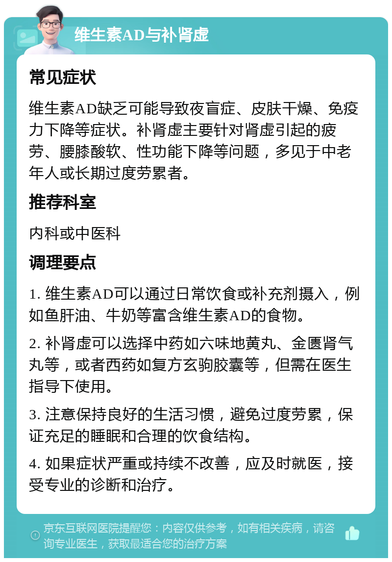 维生素AD与补肾虚 常见症状 维生素AD缺乏可能导致夜盲症、皮肤干燥、免疫力下降等症状。补肾虚主要针对肾虚引起的疲劳、腰膝酸软、性功能下降等问题，多见于中老年人或长期过度劳累者。 推荐科室 内科或中医科 调理要点 1. 维生素AD可以通过日常饮食或补充剂摄入，例如鱼肝油、牛奶等富含维生素AD的食物。 2. 补肾虚可以选择中药如六味地黄丸、金匮肾气丸等，或者西药如复方玄驹胶囊等，但需在医生指导下使用。 3. 注意保持良好的生活习惯，避免过度劳累，保证充足的睡眠和合理的饮食结构。 4. 如果症状严重或持续不改善，应及时就医，接受专业的诊断和治疗。