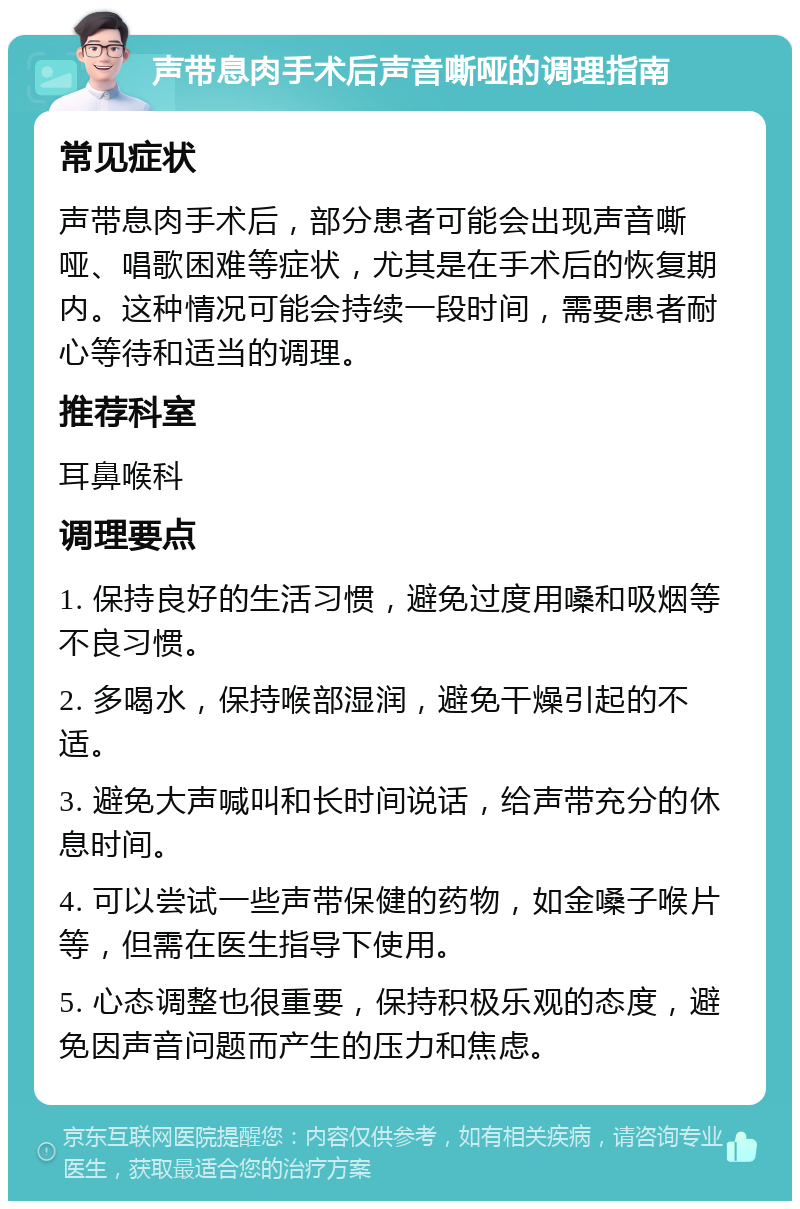 声带息肉手术后声音嘶哑的调理指南 常见症状 声带息肉手术后，部分患者可能会出现声音嘶哑、唱歌困难等症状，尤其是在手术后的恢复期内。这种情况可能会持续一段时间，需要患者耐心等待和适当的调理。 推荐科室 耳鼻喉科 调理要点 1. 保持良好的生活习惯，避免过度用嗓和吸烟等不良习惯。 2. 多喝水，保持喉部湿润，避免干燥引起的不适。 3. 避免大声喊叫和长时间说话，给声带充分的休息时间。 4. 可以尝试一些声带保健的药物，如金嗓子喉片等，但需在医生指导下使用。 5. 心态调整也很重要，保持积极乐观的态度，避免因声音问题而产生的压力和焦虑。