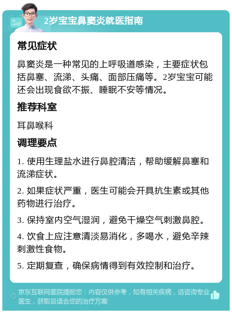 2岁宝宝鼻窦炎就医指南 常见症状 鼻窦炎是一种常见的上呼吸道感染，主要症状包括鼻塞、流涕、头痛、面部压痛等。2岁宝宝可能还会出现食欲不振、睡眠不安等情况。 推荐科室 耳鼻喉科 调理要点 1. 使用生理盐水进行鼻腔清洁，帮助缓解鼻塞和流涕症状。 2. 如果症状严重，医生可能会开具抗生素或其他药物进行治疗。 3. 保持室内空气湿润，避免干燥空气刺激鼻腔。 4. 饮食上应注意清淡易消化，多喝水，避免辛辣刺激性食物。 5. 定期复查，确保病情得到有效控制和治疗。