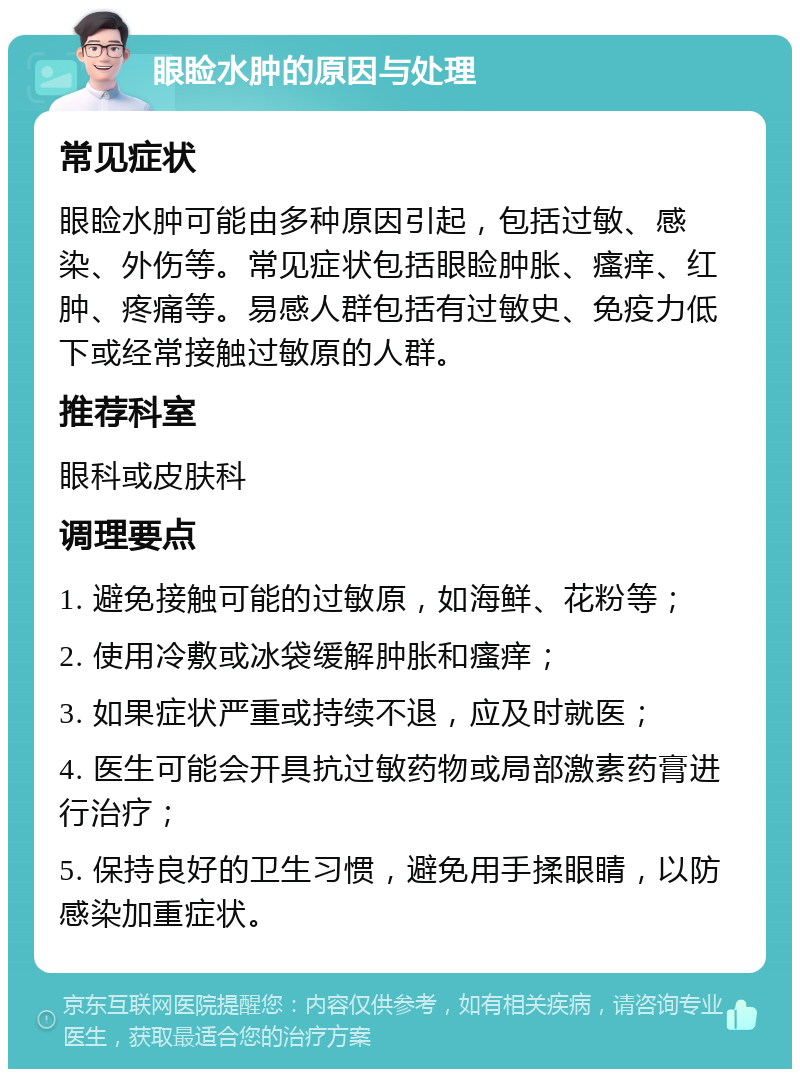 眼睑水肿的原因与处理 常见症状 眼睑水肿可能由多种原因引起，包括过敏、感染、外伤等。常见症状包括眼睑肿胀、瘙痒、红肿、疼痛等。易感人群包括有过敏史、免疫力低下或经常接触过敏原的人群。 推荐科室 眼科或皮肤科 调理要点 1. 避免接触可能的过敏原，如海鲜、花粉等； 2. 使用冷敷或冰袋缓解肿胀和瘙痒； 3. 如果症状严重或持续不退，应及时就医； 4. 医生可能会开具抗过敏药物或局部激素药膏进行治疗； 5. 保持良好的卫生习惯，避免用手揉眼睛，以防感染加重症状。