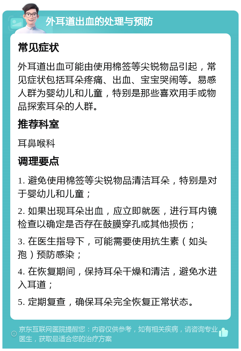 外耳道出血的处理与预防 常见症状 外耳道出血可能由使用棉签等尖锐物品引起，常见症状包括耳朵疼痛、出血、宝宝哭闹等。易感人群为婴幼儿和儿童，特别是那些喜欢用手或物品探索耳朵的人群。 推荐科室 耳鼻喉科 调理要点 1. 避免使用棉签等尖锐物品清洁耳朵，特别是对于婴幼儿和儿童； 2. 如果出现耳朵出血，应立即就医，进行耳内镜检查以确定是否存在鼓膜穿孔或其他损伤； 3. 在医生指导下，可能需要使用抗生素（如头孢）预防感染； 4. 在恢复期间，保持耳朵干燥和清洁，避免水进入耳道； 5. 定期复查，确保耳朵完全恢复正常状态。