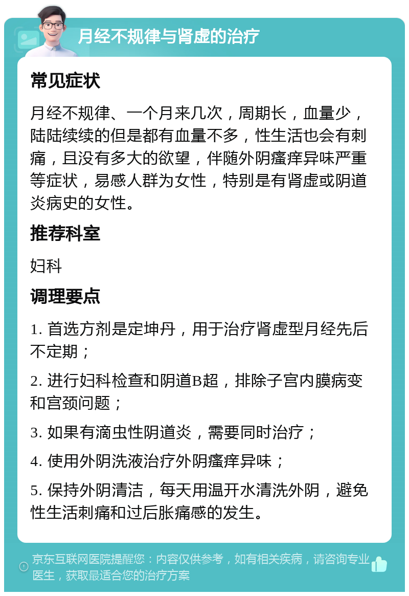 月经不规律与肾虚的治疗 常见症状 月经不规律、一个月来几次，周期长，血量少，陆陆续续的但是都有血量不多，性生活也会有刺痛，且没有多大的欲望，伴随外阴瘙痒异味严重等症状，易感人群为女性，特别是有肾虚或阴道炎病史的女性。 推荐科室 妇科 调理要点 1. 首选方剂是定坤丹，用于治疗肾虚型月经先后不定期； 2. 进行妇科检查和阴道B超，排除子宫内膜病变和宫颈问题； 3. 如果有滴虫性阴道炎，需要同时治疗； 4. 使用外阴洗液治疗外阴瘙痒异味； 5. 保持外阴清洁，每天用温开水清洗外阴，避免性生活刺痛和过后胀痛感的发生。