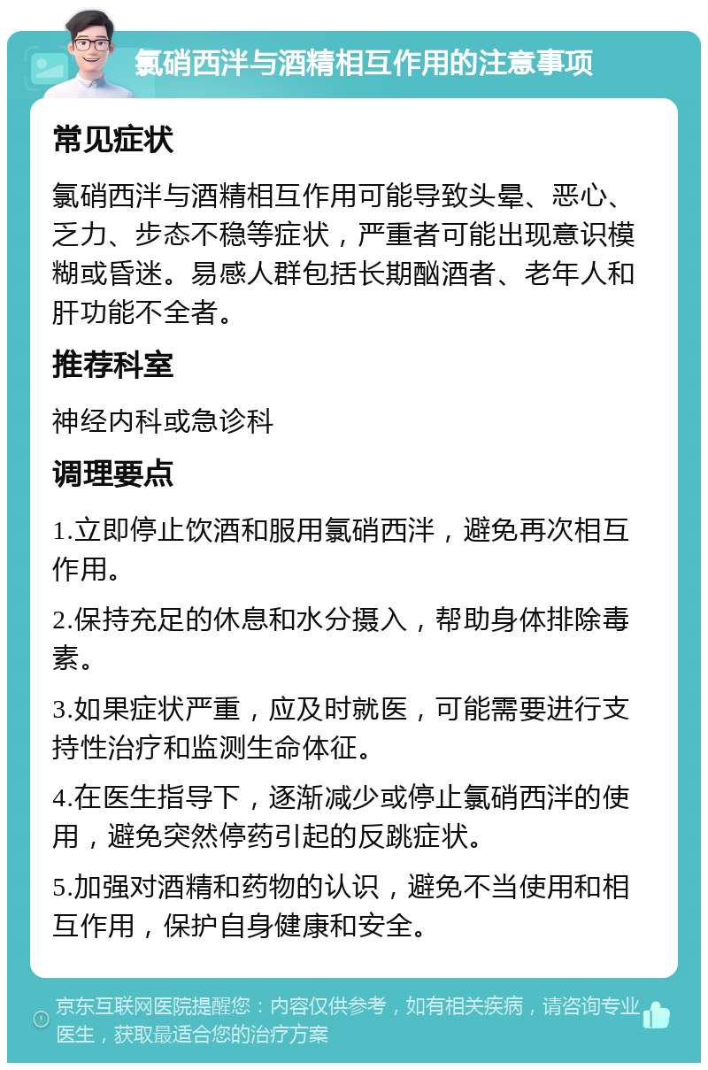 氯硝西泮与酒精相互作用的注意事项 常见症状 氯硝西泮与酒精相互作用可能导致头晕、恶心、乏力、步态不稳等症状，严重者可能出现意识模糊或昏迷。易感人群包括长期酗酒者、老年人和肝功能不全者。 推荐科室 神经内科或急诊科 调理要点 1.立即停止饮酒和服用氯硝西泮，避免再次相互作用。 2.保持充足的休息和水分摄入，帮助身体排除毒素。 3.如果症状严重，应及时就医，可能需要进行支持性治疗和监测生命体征。 4.在医生指导下，逐渐减少或停止氯硝西泮的使用，避免突然停药引起的反跳症状。 5.加强对酒精和药物的认识，避免不当使用和相互作用，保护自身健康和安全。