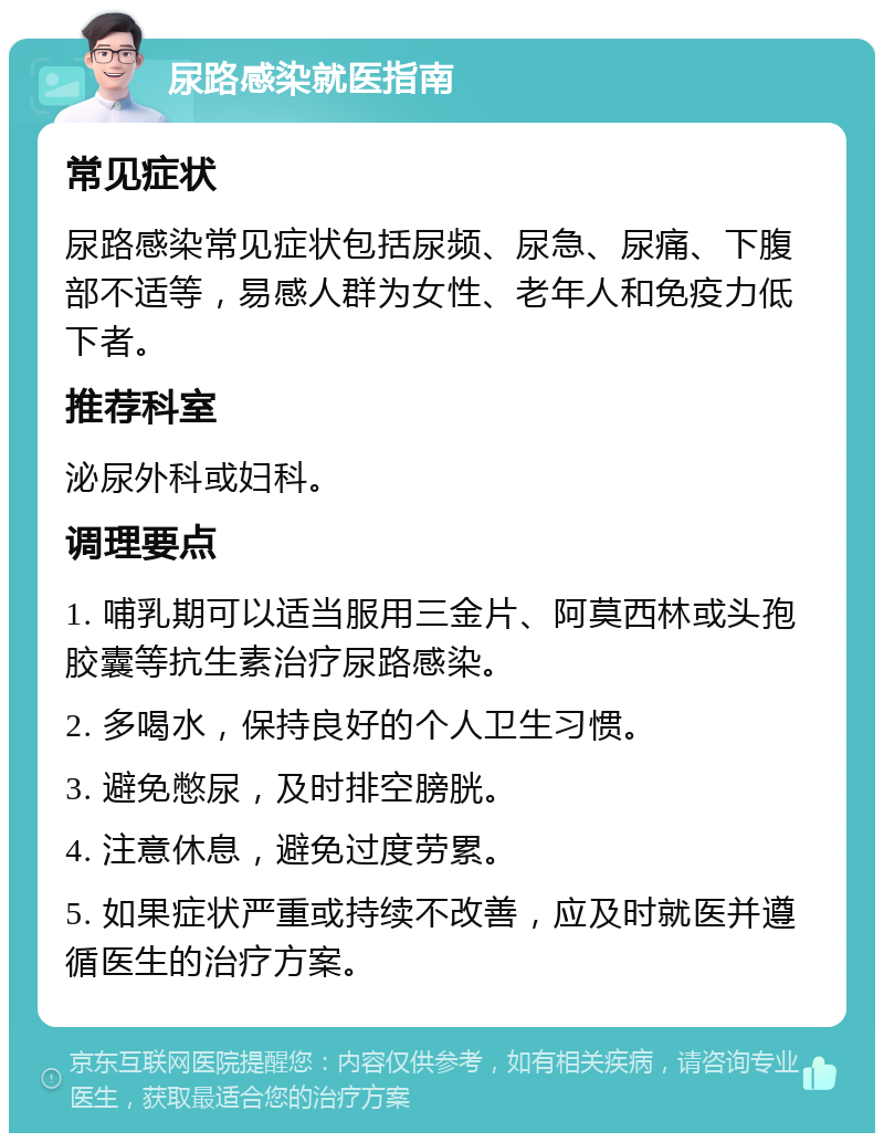 尿路感染就医指南 常见症状 尿路感染常见症状包括尿频、尿急、尿痛、下腹部不适等，易感人群为女性、老年人和免疫力低下者。 推荐科室 泌尿外科或妇科。 调理要点 1. 哺乳期可以适当服用三金片、阿莫西林或头孢胶囊等抗生素治疗尿路感染。 2. 多喝水，保持良好的个人卫生习惯。 3. 避免憋尿，及时排空膀胱。 4. 注意休息，避免过度劳累。 5. 如果症状严重或持续不改善，应及时就医并遵循医生的治疗方案。