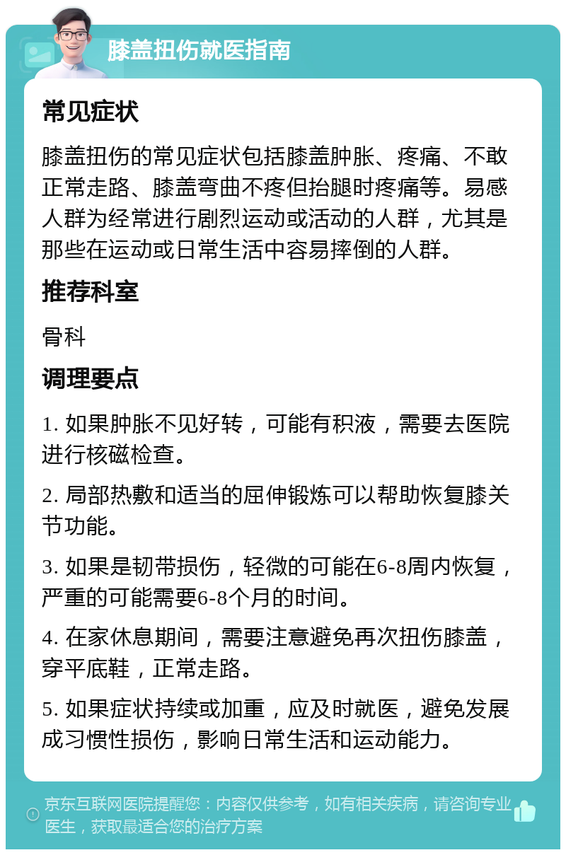 膝盖扭伤就医指南 常见症状 膝盖扭伤的常见症状包括膝盖肿胀、疼痛、不敢正常走路、膝盖弯曲不疼但抬腿时疼痛等。易感人群为经常进行剧烈运动或活动的人群，尤其是那些在运动或日常生活中容易摔倒的人群。 推荐科室 骨科 调理要点 1. 如果肿胀不见好转，可能有积液，需要去医院进行核磁检查。 2. 局部热敷和适当的屈伸锻炼可以帮助恢复膝关节功能。 3. 如果是韧带损伤，轻微的可能在6-8周内恢复，严重的可能需要6-8个月的时间。 4. 在家休息期间，需要注意避免再次扭伤膝盖，穿平底鞋，正常走路。 5. 如果症状持续或加重，应及时就医，避免发展成习惯性损伤，影响日常生活和运动能力。