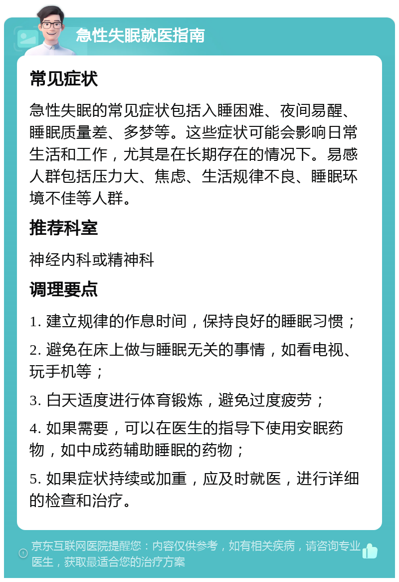 急性失眠就医指南 常见症状 急性失眠的常见症状包括入睡困难、夜间易醒、睡眠质量差、多梦等。这些症状可能会影响日常生活和工作，尤其是在长期存在的情况下。易感人群包括压力大、焦虑、生活规律不良、睡眠环境不佳等人群。 推荐科室 神经内科或精神科 调理要点 1. 建立规律的作息时间，保持良好的睡眠习惯； 2. 避免在床上做与睡眠无关的事情，如看电视、玩手机等； 3. 白天适度进行体育锻炼，避免过度疲劳； 4. 如果需要，可以在医生的指导下使用安眠药物，如中成药辅助睡眠的药物； 5. 如果症状持续或加重，应及时就医，进行详细的检查和治疗。