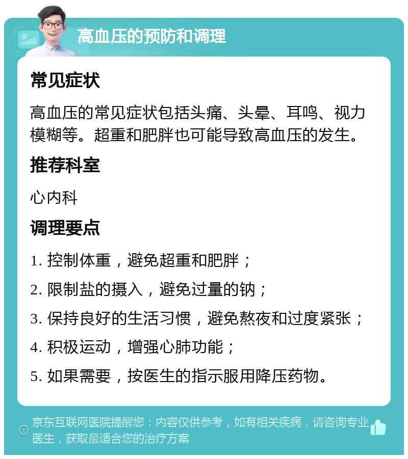 高血压的预防和调理 常见症状 高血压的常见症状包括头痛、头晕、耳鸣、视力模糊等。超重和肥胖也可能导致高血压的发生。 推荐科室 心内科 调理要点 1. 控制体重，避免超重和肥胖； 2. 限制盐的摄入，避免过量的钠； 3. 保持良好的生活习惯，避免熬夜和过度紧张； 4. 积极运动，增强心肺功能； 5. 如果需要，按医生的指示服用降压药物。