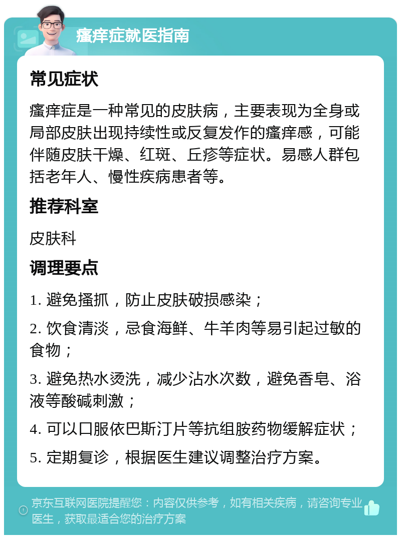 瘙痒症就医指南 常见症状 瘙痒症是一种常见的皮肤病，主要表现为全身或局部皮肤出现持续性或反复发作的瘙痒感，可能伴随皮肤干燥、红斑、丘疹等症状。易感人群包括老年人、慢性疾病患者等。 推荐科室 皮肤科 调理要点 1. 避免搔抓，防止皮肤破损感染； 2. 饮食清淡，忌食海鲜、牛羊肉等易引起过敏的食物； 3. 避免热水烫洗，减少沾水次数，避免香皂、浴液等酸碱刺激； 4. 可以口服依巴斯汀片等抗组胺药物缓解症状； 5. 定期复诊，根据医生建议调整治疗方案。