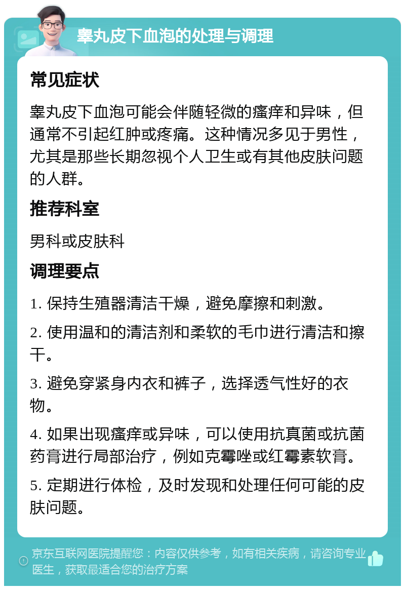 睾丸皮下血泡的处理与调理 常见症状 睾丸皮下血泡可能会伴随轻微的瘙痒和异味，但通常不引起红肿或疼痛。这种情况多见于男性，尤其是那些长期忽视个人卫生或有其他皮肤问题的人群。 推荐科室 男科或皮肤科 调理要点 1. 保持生殖器清洁干燥，避免摩擦和刺激。 2. 使用温和的清洁剂和柔软的毛巾进行清洁和擦干。 3. 避免穿紧身内衣和裤子，选择透气性好的衣物。 4. 如果出现瘙痒或异味，可以使用抗真菌或抗菌药膏进行局部治疗，例如克霉唑或红霉素软膏。 5. 定期进行体检，及时发现和处理任何可能的皮肤问题。