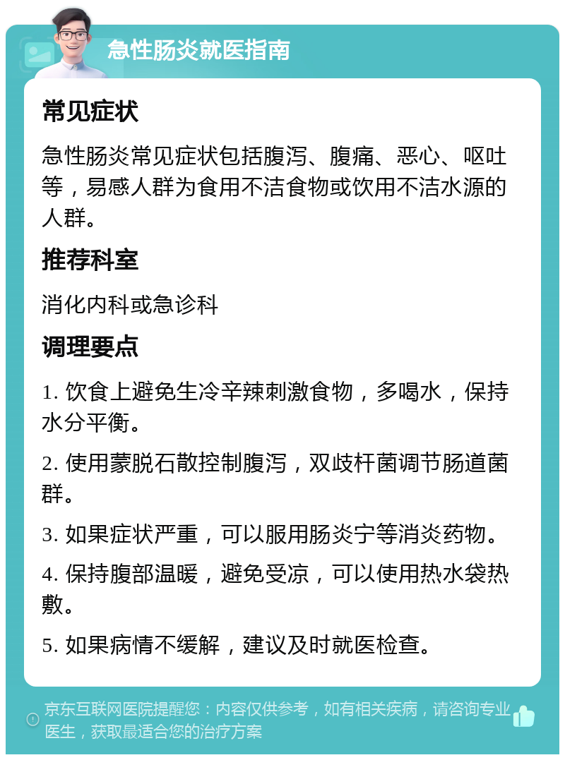 急性肠炎就医指南 常见症状 急性肠炎常见症状包括腹泻、腹痛、恶心、呕吐等，易感人群为食用不洁食物或饮用不洁水源的人群。 推荐科室 消化内科或急诊科 调理要点 1. 饮食上避免生冷辛辣刺激食物，多喝水，保持水分平衡。 2. 使用蒙脱石散控制腹泻，双歧杆菌调节肠道菌群。 3. 如果症状严重，可以服用肠炎宁等消炎药物。 4. 保持腹部温暖，避免受凉，可以使用热水袋热敷。 5. 如果病情不缓解，建议及时就医检查。