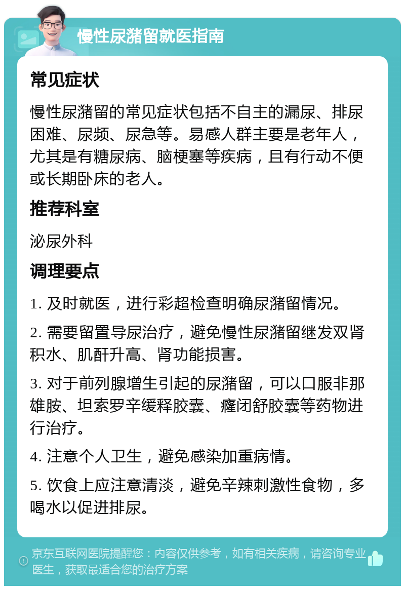 慢性尿潴留就医指南 常见症状 慢性尿潴留的常见症状包括不自主的漏尿、排尿困难、尿频、尿急等。易感人群主要是老年人，尤其是有糖尿病、脑梗塞等疾病，且有行动不便或长期卧床的老人。 推荐科室 泌尿外科 调理要点 1. 及时就医，进行彩超检查明确尿潴留情况。 2. 需要留置导尿治疗，避免慢性尿潴留继发双肾积水、肌酐升高、肾功能损害。 3. 对于前列腺增生引起的尿潴留，可以口服非那雄胺、坦索罗辛缓释胶囊、癃闭舒胶囊等药物进行治疗。 4. 注意个人卫生，避免感染加重病情。 5. 饮食上应注意清淡，避免辛辣刺激性食物，多喝水以促进排尿。