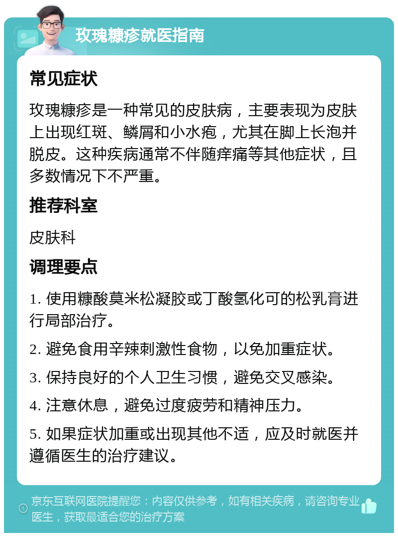 玫瑰糠疹就医指南 常见症状 玫瑰糠疹是一种常见的皮肤病，主要表现为皮肤上出现红斑、鳞屑和小水疱，尤其在脚上长泡并脱皮。这种疾病通常不伴随痒痛等其他症状，且多数情况下不严重。 推荐科室 皮肤科 调理要点 1. 使用糠酸莫米松凝胶或丁酸氢化可的松乳膏进行局部治疗。 2. 避免食用辛辣刺激性食物，以免加重症状。 3. 保持良好的个人卫生习惯，避免交叉感染。 4. 注意休息，避免过度疲劳和精神压力。 5. 如果症状加重或出现其他不适，应及时就医并遵循医生的治疗建议。