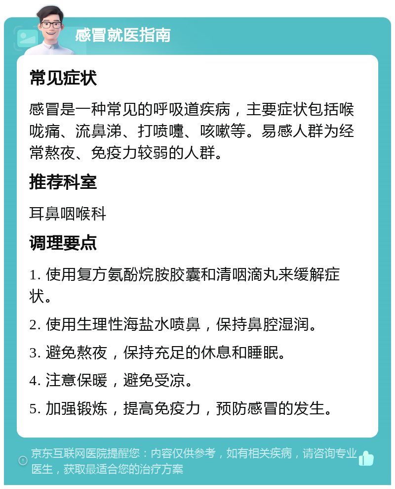 感冒就医指南 常见症状 感冒是一种常见的呼吸道疾病，主要症状包括喉咙痛、流鼻涕、打喷嚏、咳嗽等。易感人群为经常熬夜、免疫力较弱的人群。 推荐科室 耳鼻咽喉科 调理要点 1. 使用复方氨酚烷胺胶囊和清咽滴丸来缓解症状。 2. 使用生理性海盐水喷鼻，保持鼻腔湿润。 3. 避免熬夜，保持充足的休息和睡眠。 4. 注意保暖，避免受凉。 5. 加强锻炼，提高免疫力，预防感冒的发生。