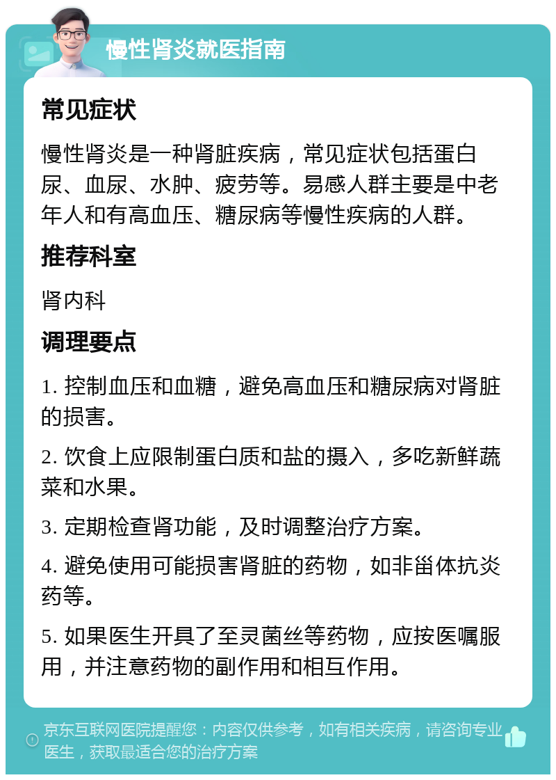 慢性肾炎就医指南 常见症状 慢性肾炎是一种肾脏疾病，常见症状包括蛋白尿、血尿、水肿、疲劳等。易感人群主要是中老年人和有高血压、糖尿病等慢性疾病的人群。 推荐科室 肾内科 调理要点 1. 控制血压和血糖，避免高血压和糖尿病对肾脏的损害。 2. 饮食上应限制蛋白质和盐的摄入，多吃新鲜蔬菜和水果。 3. 定期检查肾功能，及时调整治疗方案。 4. 避免使用可能损害肾脏的药物，如非甾体抗炎药等。 5. 如果医生开具了至灵菌丝等药物，应按医嘱服用，并注意药物的副作用和相互作用。