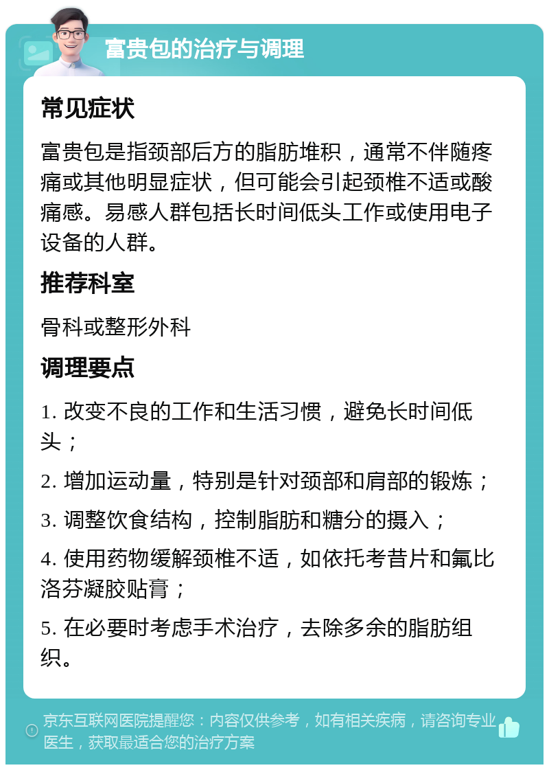 富贵包的治疗与调理 常见症状 富贵包是指颈部后方的脂肪堆积，通常不伴随疼痛或其他明显症状，但可能会引起颈椎不适或酸痛感。易感人群包括长时间低头工作或使用电子设备的人群。 推荐科室 骨科或整形外科 调理要点 1. 改变不良的工作和生活习惯，避免长时间低头； 2. 增加运动量，特别是针对颈部和肩部的锻炼； 3. 调整饮食结构，控制脂肪和糖分的摄入； 4. 使用药物缓解颈椎不适，如依托考昔片和氟比洛芬凝胶贴膏； 5. 在必要时考虑手术治疗，去除多余的脂肪组织。