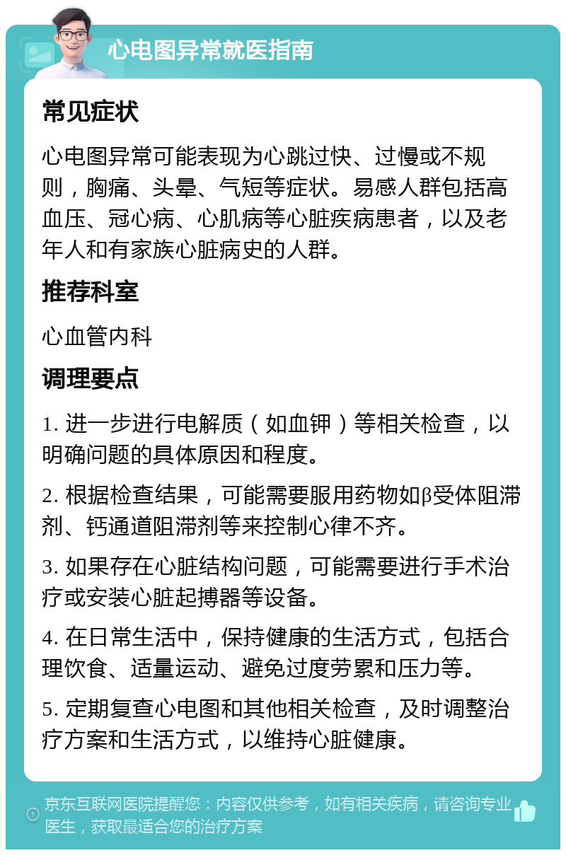 心电图异常就医指南 常见症状 心电图异常可能表现为心跳过快、过慢或不规则，胸痛、头晕、气短等症状。易感人群包括高血压、冠心病、心肌病等心脏疾病患者，以及老年人和有家族心脏病史的人群。 推荐科室 心血管内科 调理要点 1. 进一步进行电解质（如血钾）等相关检查，以明确问题的具体原因和程度。 2. 根据检查结果，可能需要服用药物如β受体阻滞剂、钙通道阻滞剂等来控制心律不齐。 3. 如果存在心脏结构问题，可能需要进行手术治疗或安装心脏起搏器等设备。 4. 在日常生活中，保持健康的生活方式，包括合理饮食、适量运动、避免过度劳累和压力等。 5. 定期复查心电图和其他相关检查，及时调整治疗方案和生活方式，以维持心脏健康。