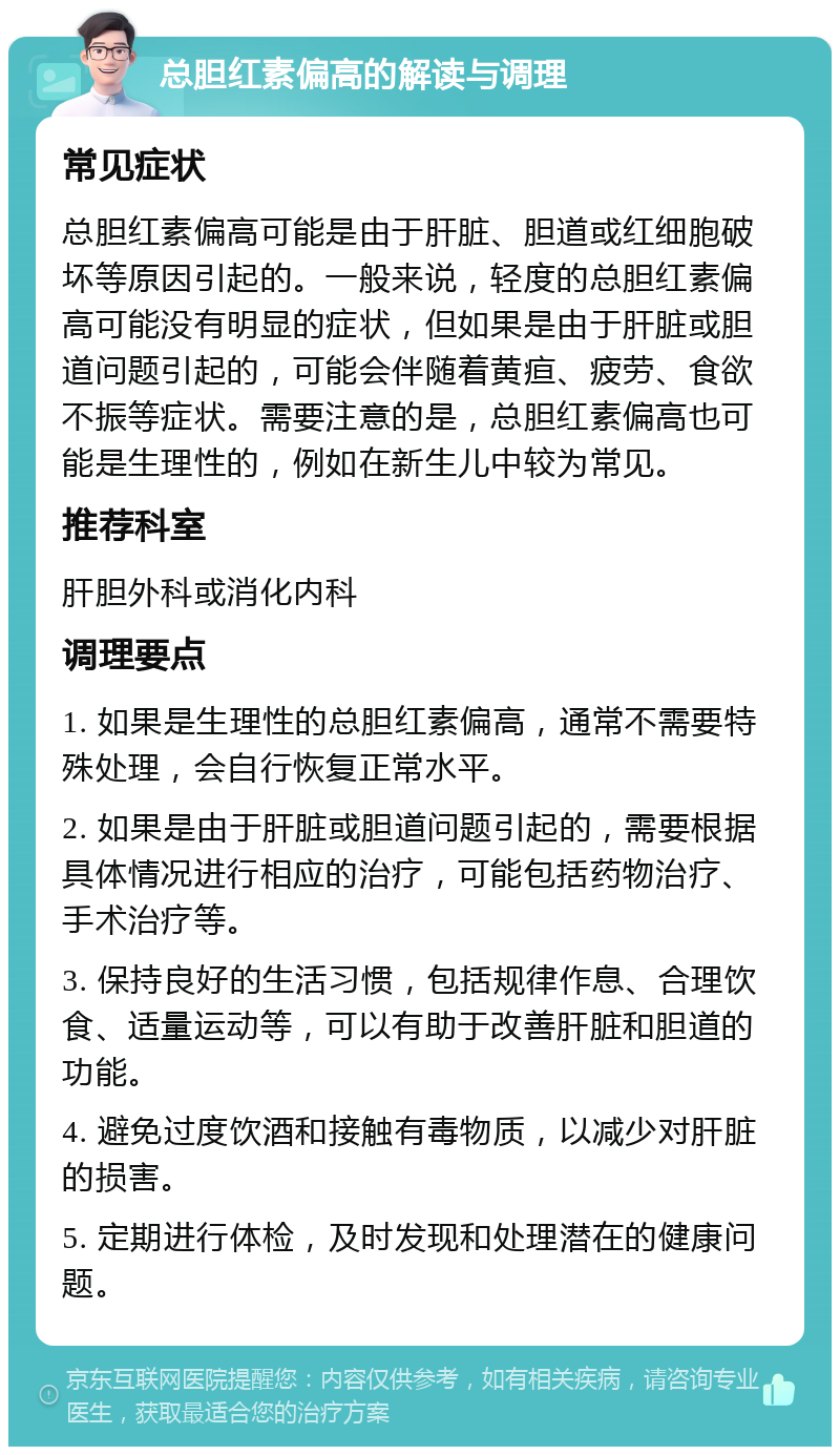 总胆红素偏高的解读与调理 常见症状 总胆红素偏高可能是由于肝脏、胆道或红细胞破坏等原因引起的。一般来说，轻度的总胆红素偏高可能没有明显的症状，但如果是由于肝脏或胆道问题引起的，可能会伴随着黄疸、疲劳、食欲不振等症状。需要注意的是，总胆红素偏高也可能是生理性的，例如在新生儿中较为常见。 推荐科室 肝胆外科或消化内科 调理要点 1. 如果是生理性的总胆红素偏高，通常不需要特殊处理，会自行恢复正常水平。 2. 如果是由于肝脏或胆道问题引起的，需要根据具体情况进行相应的治疗，可能包括药物治疗、手术治疗等。 3. 保持良好的生活习惯，包括规律作息、合理饮食、适量运动等，可以有助于改善肝脏和胆道的功能。 4. 避免过度饮酒和接触有毒物质，以减少对肝脏的损害。 5. 定期进行体检，及时发现和处理潜在的健康问题。